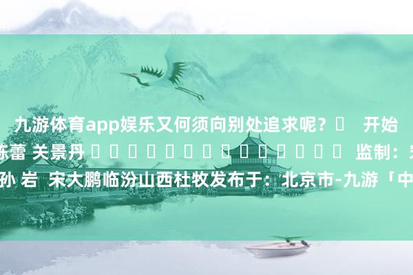 九游体育app娱乐又何须向别处追求呢？‌  开始：合法山西 剪辑：李栋蕾 关景丹 ‍‍‍‍‍‍‍‍‍‍‍‍‍‍ 监制：宋大鹏 孙 岩  宋大鹏临汾山西杜牧发布于：北京市-九游「中国」jiuyou·官方网站-登录入口