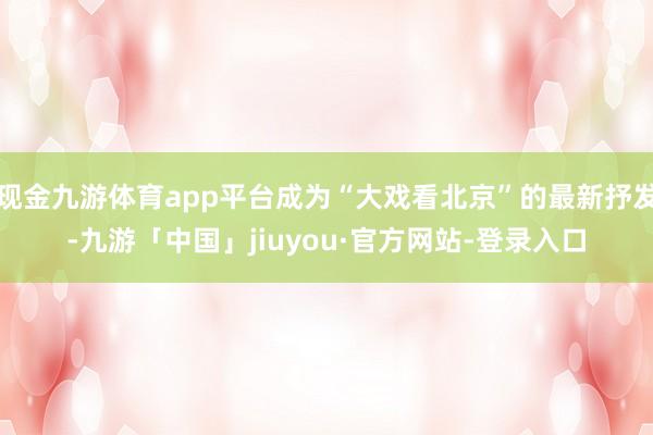 现金九游体育app平台成为“大戏看北京”的最新抒发-九游「中国」jiuyou·官方网站-登录入口