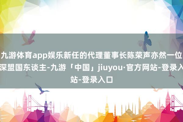 九游体育app娱乐新任的代理董事长陈荣声亦然一位资深盟国东谈主-九游「中国」jiuyou·官方网站-登录入口