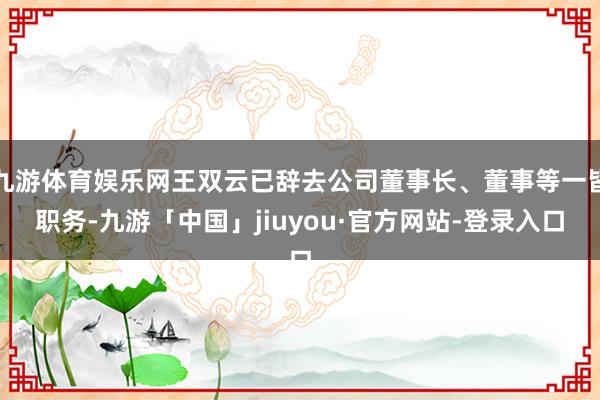九游体育娱乐网王双云已辞去公司董事长、董事等一皆职务-九游「中国」jiuyou·官方网站-登录入口