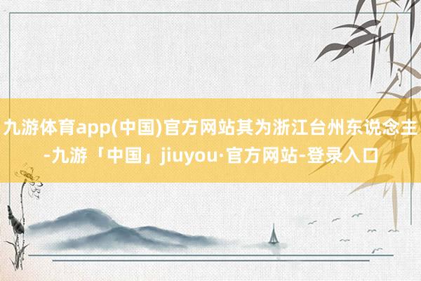 九游体育app(中国)官方网站其为浙江台州东说念主-九游「中国」jiuyou·官方网站-登录入口