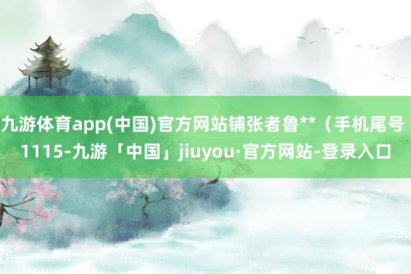 九游体育app(中国)官方网站铺张者鲁**（手机尾号 1115-九游「中国」jiuyou·官方网站-登录入口