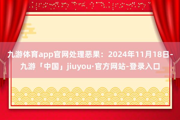 九游体育app官网处理恶果：2024年11月18日-九游「中国」jiuyou·官方网站-登录入口