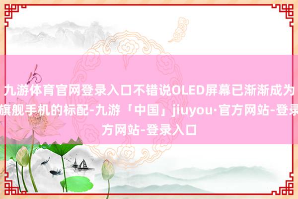 九游体育官网登录入口不错说OLED屏幕已渐渐成为品牌旗舰手机的标配-九游「中国」jiuyou·官方网站-登录入口