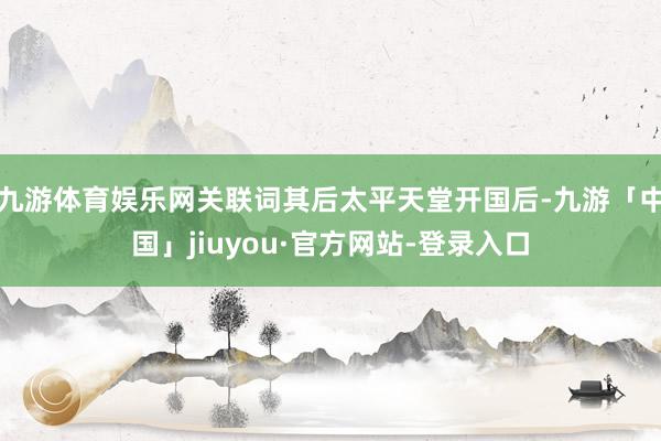 九游体育娱乐网关联词其后太平天堂开国后-九游「中国」jiuyou·官方网站-登录入口