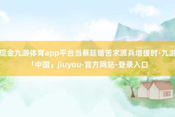 现金九游体育app平台当蔡廷锴苦求派兵增援时-九游「中国」jiuyou·官方网站-登录入口
