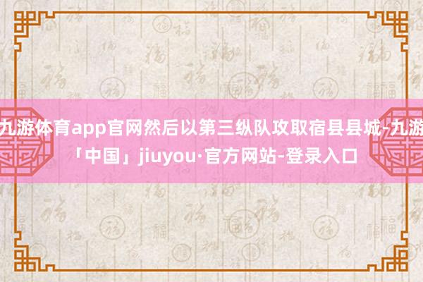 九游体育app官网然后以第三纵队攻取宿县县城-九游「中国」jiuyou·官方网站-登录入口