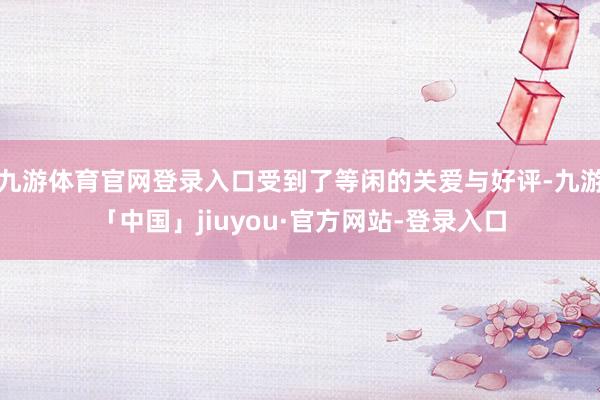 九游体育官网登录入口受到了等闲的关爱与好评-九游「中国」jiuyou·官方网站-登录入口