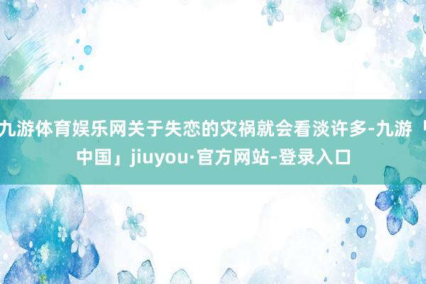 九游体育娱乐网关于失恋的灾祸就会看淡许多-九游「中国」jiuyou·官方网站-登录入口