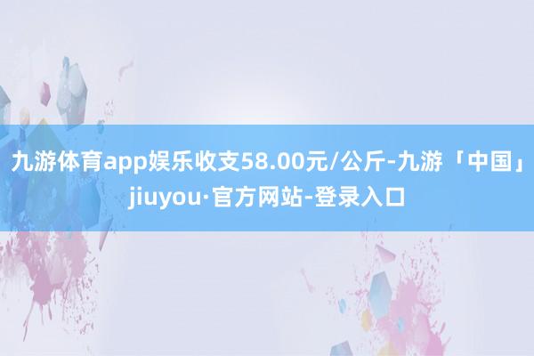 九游体育app娱乐收支58.00元/公斤-九游「中国」jiuyou·官方网站-登录入口