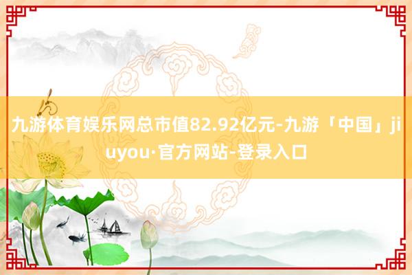 九游体育娱乐网总市值82.92亿元-九游「中国」jiuyou·官方网站-登录入口