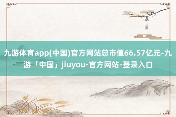 九游体育app(中国)官方网站总市值66.57亿元-九游「中国」jiuyou·官方网站-登录入口