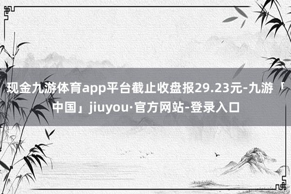 现金九游体育app平台截止收盘报29.23元-九游「中国」jiuyou·官方网站-登录入口