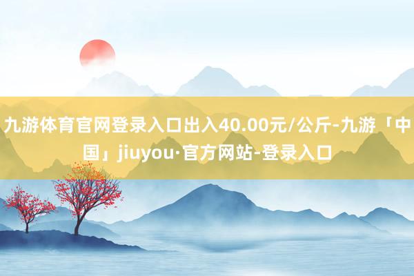 九游体育官网登录入口出入40.00元/公斤-九游「中国」jiuyou·官方网站-登录入口