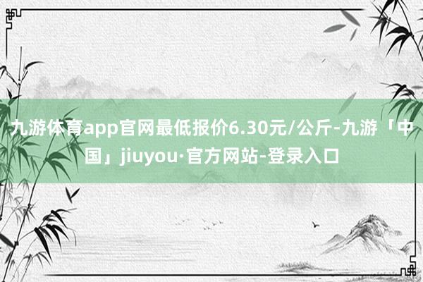 九游体育app官网最低报价6.30元/公斤-九游「中国」jiuyou·官方网站-登录入口