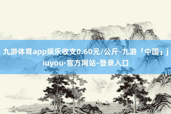 九游体育app娱乐收支0.60元/公斤-九游「中国」jiuyou·官方网站-登录入口