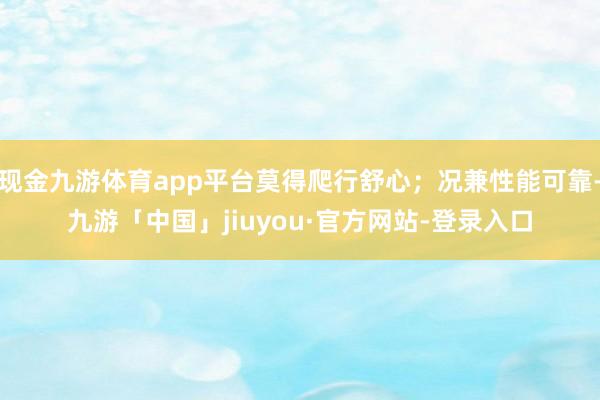 现金九游体育app平台莫得爬行舒心；况兼性能可靠-九游「中国」jiuyou·官方网站-登录入口