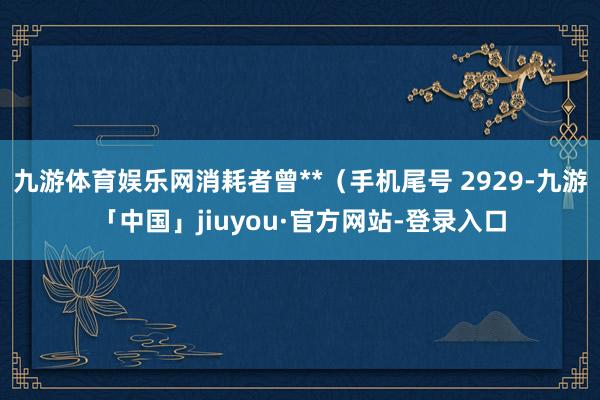 九游体育娱乐网消耗者曾**（手机尾号 2929-九游「中国」jiuyou·官方网站-登录入口