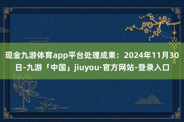 现金九游体育app平台处理成果：2024年11月30日-九游「中国」jiuyou·官方网站-登录入口