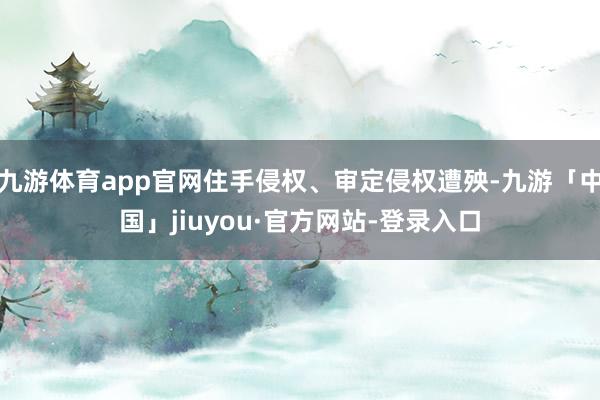九游体育app官网住手侵权、审定侵权遭殃-九游「中国」jiuyou·官方网站-登录入口