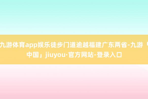 九游体育app娱乐徒步门道逾越福建广东两省-九游「中国」jiuyou·官方网站-登录入口