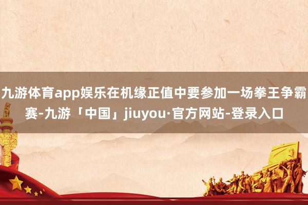 九游体育app娱乐在机缘正值中要参加一场拳王争霸赛-九游「中国」jiuyou·官方网站-登录入口