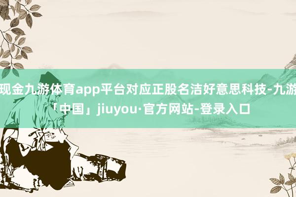 现金九游体育app平台对应正股名洁好意思科技-九游「中国」jiuyou·官方网站-登录入口