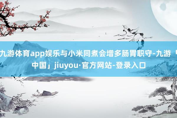 九游体育app娱乐与小米同煮会增多肠胃职守-九游「中国」jiuyou·官方网站-登录入口