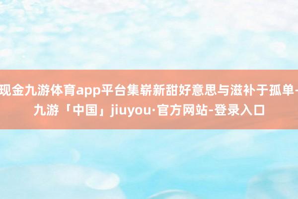 现金九游体育app平台集崭新甜好意思与滋补于孤单-九游「中国」jiuyou·官方网站-登录入口