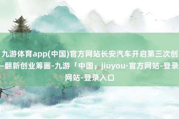 九游体育app(中国)官方网站长安汽车开启第三次创业——翻新创业筹画-九游「中国」jiuyou·官方网站-登录入口