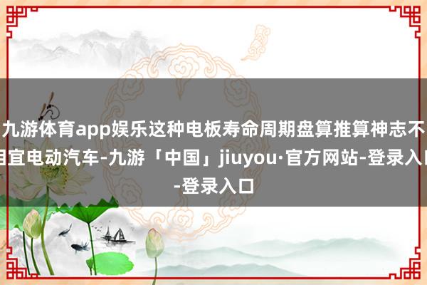 九游体育app娱乐这种电板寿命周期盘算推算神志不相宜电动汽车-九游「中国」jiuyou·官方网站-登录入口