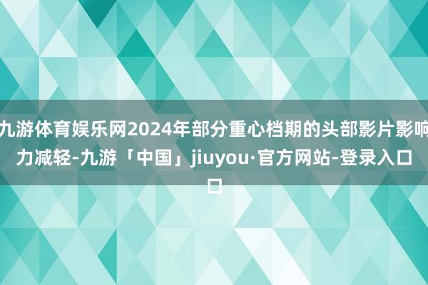 九游体育娱乐网2024年部分重心档期的头部影片影响力减轻-九游「中国」jiuyou·官方网站-登录入口