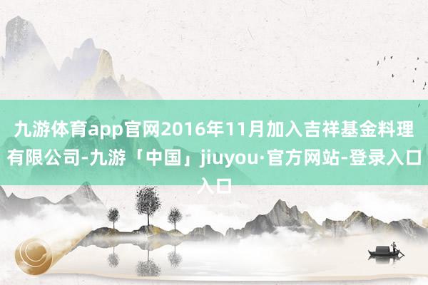 九游体育app官网2016年11月加入吉祥基金料理有限公司-九游「中国」jiuyou·官方网站-登录入口
