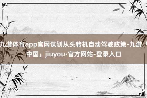 九游体育app官网谋划从头转机自动驾驶政策-九游「中国」jiuyou·官方网站-登录入口