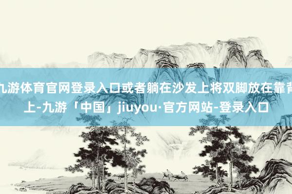九游体育官网登录入口或者躺在沙发上将双脚放在靠背上-九游「中国」jiuyou·官方网站-登录入口