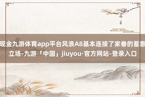 现金九游体育app平台风浪A8基本连接了家眷的蓄意立场-九游「中国」jiuyou·官方网站-登录入口