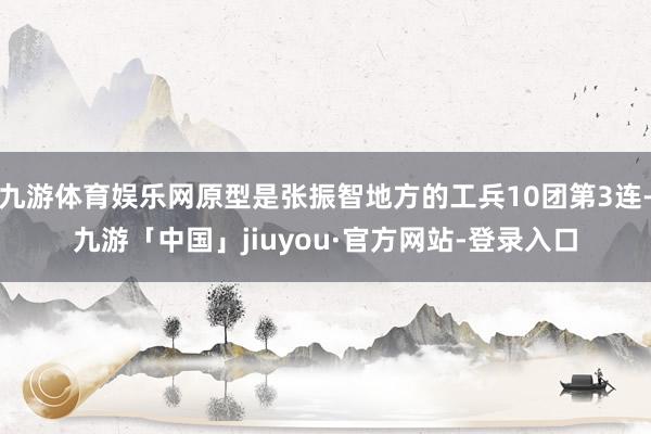 九游体育娱乐网原型是张振智地方的工兵10团第3连-九游「中国」jiuyou·官方网站-登录入口