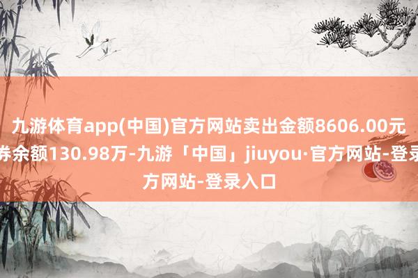 九游体育app(中国)官方网站卖出金额8606.00元；融券余额130.98万-九游「中国」jiuyou·官方网站-登录入口