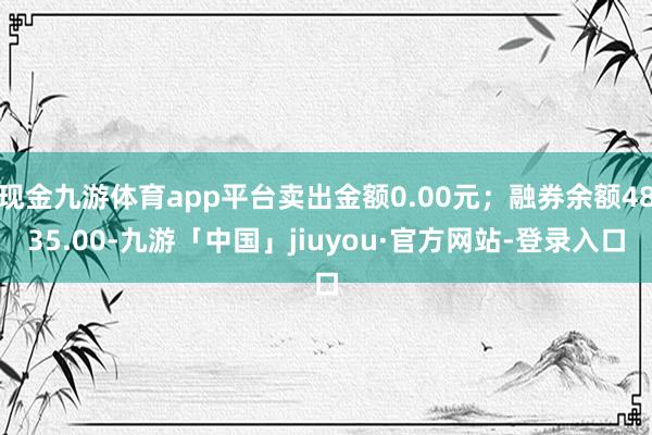 现金九游体育app平台卖出金额0.00元；融券余额4835.00-九游「中国」jiuyou·官方网站-登录入口
