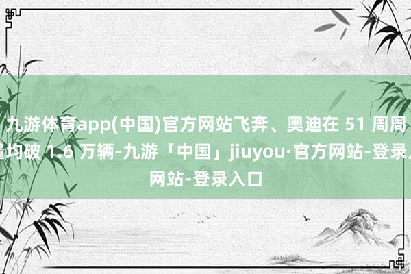 九游体育app(中国)官方网站飞奔、奥迪在 51 周周销量均破 1.6 万辆-九游「中国」jiuyou·官方网站-登录入口