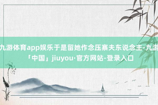 九游体育app娱乐于是留她作念压寨夫东说念主-九游「中国」jiuyou·官方网站-登录入口