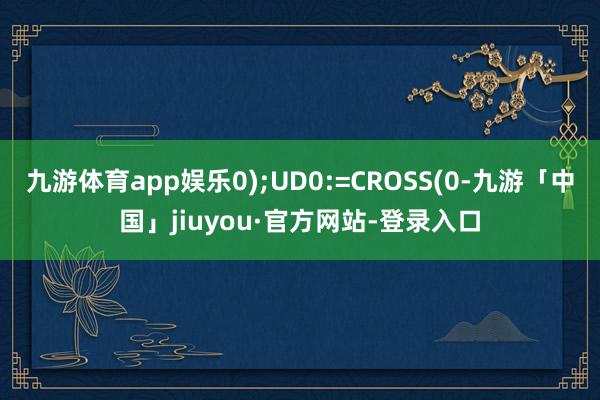 九游体育app娱乐0);UD0:=CROSS(0-九游「中国」jiuyou·官方网站-登录入口