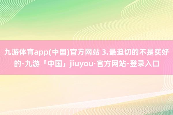 九游体育app(中国)官方网站 3.最迫切的不是买好的-九游「中国」jiuyou·官方网站-登录入口