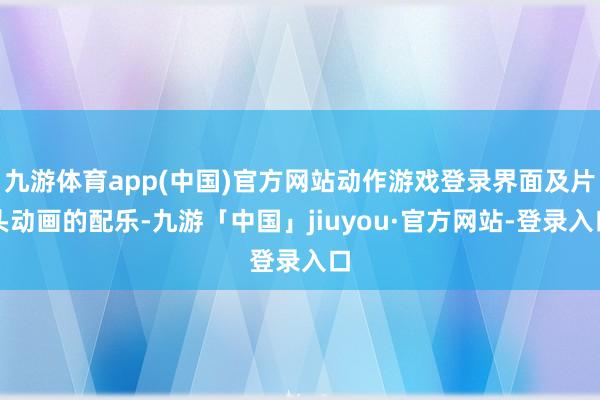 九游体育app(中国)官方网站动作游戏登录界面及片头动画的配乐-九游「中国」jiuyou·官方网站-登录入口