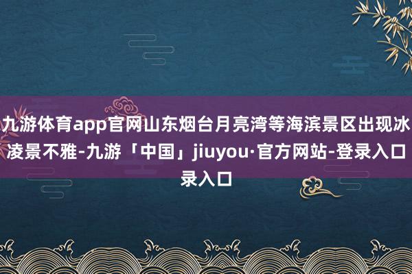 九游体育app官网山东烟台月亮湾等海滨景区出现冰凌景不雅-九游「中国」jiuyou·官方网站-登录入口