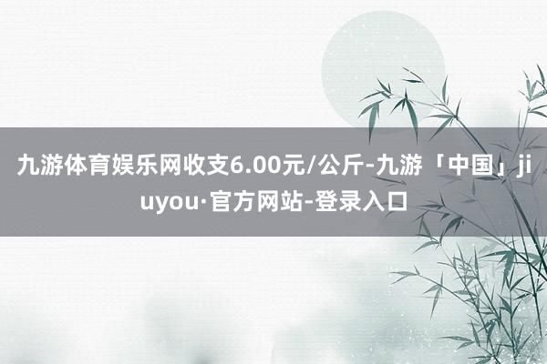 九游体育娱乐网收支6.00元/公斤-九游「中国」jiuyou·官方网站-登录入口
