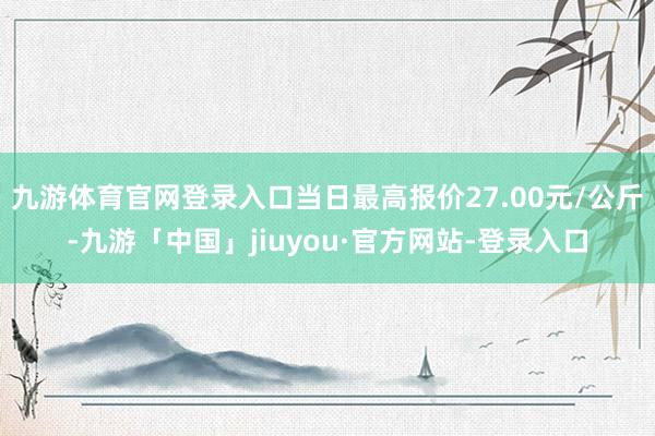 九游体育官网登录入口当日最高报价27.00元/公斤-九游「中国」jiuyou·官方网站-登录入口