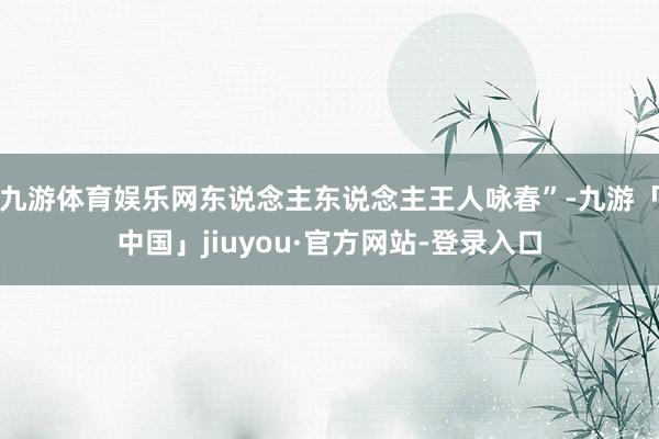 九游体育娱乐网东说念主东说念主王人咏春”-九游「中国」jiuyou·官方网站-登录入口