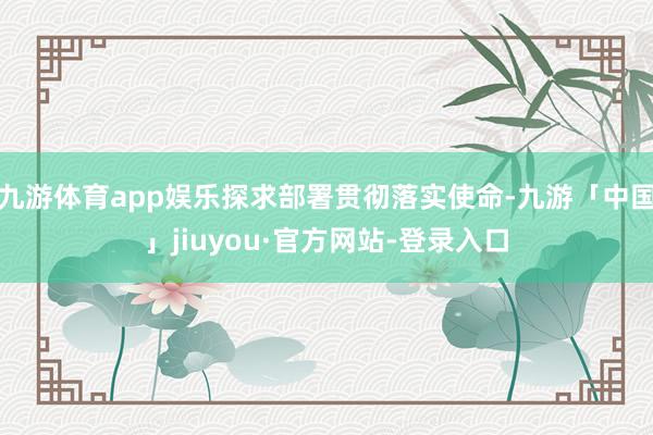 九游体育app娱乐探求部署贯彻落实使命-九游「中国」jiuyou·官方网站-登录入口