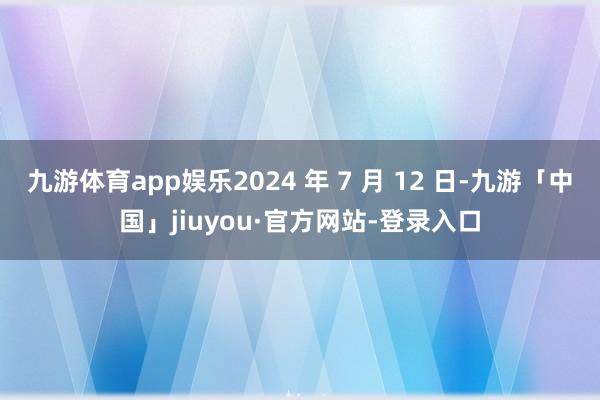 九游体育app娱乐2024 年 7 月 12 日-九游「中国」jiuyou·官方网站-登录入口